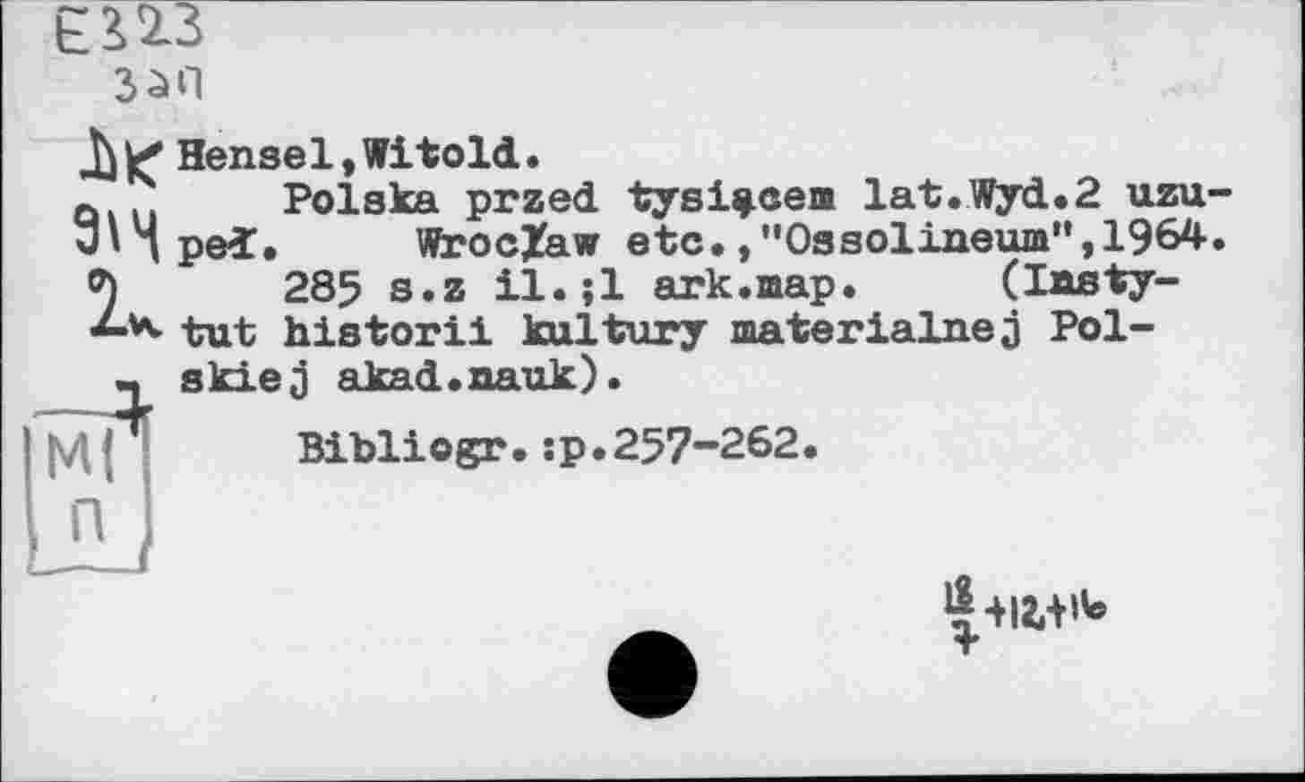 ﻿ЄПЗ
Hensel, Witold.
Q... Polska przed tysi^cea lat.Wyd.2 uzu 3'1 ped. Wroclaw etc.,"Ossolineum”,1964 2285 s.z il.;l ark.шар. (lasty-tut historii kultury materialnej Pol--, skiej akad.nauk).
Bibliogr.:p.257-262.
М( П